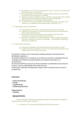  Enseñando no sólo “el qué” sino también el “cómo”, el “por qué” y el “para qué”
de los fenómenos y de la realidad
 Utilizando fuentes de aprendizaje, diferentes al libro de texto, que aproximen
los contenidos de aprendizaje a la realidad
 Utilizando espacios, diferentes al aula, (biblioteca, aula de informática, pasillos,
entorno próximo) que faciliten la integración de los aprendizajes
 Utilizando el error como estrategia de aprendizaje
 Fomentando el uso de fuentes de aprendizaje e información próximas a sus
intereses y a su realidad (medios audiovisuales, publicidad, TIC,…)
El aprendizaje autónomo del alumno,
 informándole de forma clara y precisa sobre los objetivos a conseguir
 estableciendo claramente y con órdenes precisas los pasos para realizar las
tareas, especificando tiempos
 fomentando el aprendizaje de técnicas de estudio que favorezcan la
comprensión y retención de textos orales y escritos
 realizando actividades que requieran análisis y síntesis (análisis estructural,
resúmenes, esquemas, cuadros conceptuales,…) que faciliten la adquisición
autónoma de contenidos
El aprendizaje cooperativo
 Enseñando estrategias que aumentan la eficacia del trabajo en equipo
 Tratando el trabajo cooperativo no sólo como instrumento de enseñanza sino
también como contenido de aprendizaje

Se utilizará el cuento como el instrumento fundamental para el desarrollo de las
habilidades lingüísticas.
Se intentará despertar en los alumnos-as el interés por la lectura, empleando diversas
estrategias de animación y proporcionando una enseñanza adecuada a sus
características.
Se utilizará la biblioteca del aula de forma sistemática concibiéndola como centro de
recursos y apoyo al aprendizaje desde todas las áreas.
Se buscarán y aplicarán estrategias para mejorar tanto la mecánica lectora como la
comprensión.

Materiales:
- Libros de lecturas.
- Fichas.
- Cuestionarios.
- Visitas-exposiciones.
Organizativos:
- Horarios.
- Agrupamientos.
Dentro del aula se utilizará tanto el trabajo individual como el trabajo en parejas y/o
pequeño grupo, de forma que se adquieran:
la autonomía y la capacidad de organización del trabajo personal

 