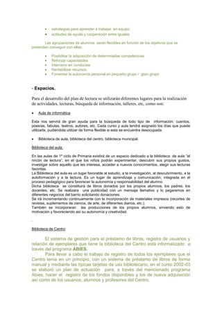 estrategias para aprender a trabajar en equipo
actitudes de ayuda y cooperación entre iguales
Las agrupaciones de alumnos serán flexibles en función de los objetivos que se
pretendan conseguir con ellas:
Posibilitar la adquisición de determinadas competencias
Reforzar capacidades
Intervenir en conductas
Rentabilizar recursos
Fomentar la autonomía personal en pequeño grupo / gran grupo

- Espacios.
Para el desarrollo del plan de lectura se utilizarán diferentes lugares para la realización
de actividades, lecturas, búsqueda de información, talleres, etc, como son:
Aula de informática
Esta nos servirá de gran ayuda para la búsqueda de todo tipo de información: cuentos,
poesías, fabulas, teatros, autores, etc. Cada curso y aula tendrá asignado los días que puede
utilizarla, pudiéndola utilizar de forma flexible si esta se encuentra desocupada.
Biblioteca de aula, biblioteca del centro, biblioteca municipal.
Biblioteca del aula:
En las aulas de 1º ciclo de Primaria existirá de un espacio dedicado a la biblioteca de aula “el
rincón de lectura”, en el que los niños podrán experimentar, descubrir sus propios gustos,
investigar sobre aquello que les interesa, acceder a nuevos conocimientos, elegir sus lecturas
favoritas.
La Biblioteca del aula es un lugar favorable al estudio, a la investigación, al descubrimiento, a la
autoformación y a la lectura. Es un lugar de aprendizaje y comunicación, integrada en el
proceso pedagógico para favorecer la autonomía y responsabilidad del alumno.
Dicha biblioteca se constituirá de libros donados por los propios alumnos, los padres, los
docentes, etc. Se realizara una publicidad con un mensaje llamativo y lo pegaremos en
diferentes negocios del barrio solicitando donaciones.
Se irá incrementando continuamente con la incorporación de materiales impresos (recortes de
revistas, suplementos de ciencia, de arte, de diferentes diarios, etc.).
También se incorporaran las producciones de los propios alumnos, sirviendo esto de
motivación y favoreciendo así su autonomía y creatividad.
.
Biblioteca de Centro

El sistema de gestión para el préstamo de libros, registro de usuarios y
relación de ejemplares que tiene la biblioteca del Centro está informatizado a
través del programa ABIES.
Para llevar a cabo el trabajo de registro de todos los ejemplares que el
Centro tenía en un principio, con un sistema de préstamo de libros de forma
manual y mediante las típicas tarjetas de uso bibliotecario, en el curso 2002-03
se elaboró un plan de actuación para, a través del mencionado programa
Abies, hacer el registro de los fondos disponibles y los de nueva adquisición
así como de los usuarios, alumnos y profesores del Centro.

 