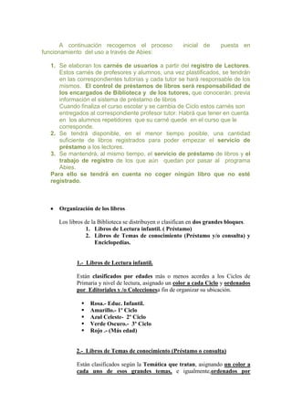 A continuación recogemos el proceso
funcionamiento del uso a través de Abies:

inicial de

puesta en

1. Se elaboran los carnés de usuarios a partir del registro de Lectores.
Estos carnés de profesores y alumnos, una vez plastificados, se tendrán
en las correspondientes tutorías y cada tutor se hará responsable de los
mismos. El control de préstamos de libros será responsabilidad de
los encargados de Biblioteca y de los tutores, que conocerán, previa
información el sistema de préstamo de libros
Cuando finaliza el curso escolar y se cambia de Ciclo estos carnés son
entregados al correspondiente profesor tutor. Habrá que tener en cuenta
en los alumnos repetidores que su carné quede en el curso que le
corresponde.
2. Se tendrá disponible, en el menor tiempo posible, una cantidad
suficiente de libros registrados para poder empezar el servicio de
préstamo a los lectores.
3. Se mantendrá, al mismo tiempo, el servicio de préstamo de libros y el
trabajo de registro de los que aún quedan por pasar al programa
Abies.
Para ello se tendrá en cuenta no coger ningún libro que no esté
registrado.

Organización de los libros
Los libros de la Biblioteca se distribuyen o clasifican en dos grandes bloques.
1. Libros de Lectura infantil. ( Préstamo)
2. Libros de Temas de conocimiento (Préstamo y/o consulta) y
Enciclopedias.

1.- Libros de Lectura infantil.
Están clasificados por edades más o menos acordes a los Ciclos de
Primaria y nivel de lectura, asignado un color a cada Ciclo y ordenados
por Editoriales y /o Coleccionesa fin de organizar su ubicación.






Rosa.- Educ. Infantil.
Amarillo.- 1º Ciclo
Azul Celeste- 2º Ciclo
Verde Oscuro.- 3º Ciclo
Rojo .- (Más edad)

2.- Libros de Temas de conocimiento (Préstamo o consulta)
Están clasificados según la Temática que tratan, asignando un color a
cada uno de esos grandes temas, e igualmente,ordenados por

 
