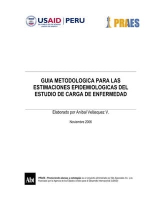 PRAES - Promoviendo alianzas y estrategias es un proyecto administrado por Abt Associates Inc. y es
financiado por la Agencia de los Estados Unidos para el Desarrollo Internacional (USAID)
GUIA METODOLOGICA PARA LAS
ESTIMACIONES EPIDEMIOLOGICAS DEL
ESTUDIO DE CARGA DE ENFERMEDAD
Elaborado por Aníbal Velásquez V.
Noviembre 2006
 