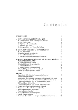 C o n t e n i d o
INTRODUCCIÓN	 11
I.	 SECTORIZACIÓN: ¿QUÉ ES Y PARA QUÉ?	 15
	 A. La Sectorización es una estrategia y un proceso 	 15
	 B. ¿Qué es un Sector?	 16
	 C. Objetivos de la Sectorización	 16
	 D. Objetivos de la Guía	 17
	 E. Conceptos Clave para Desarrollar la Guía	 17
II.	 LAS FASES Y TAREAS DE LA SECTORIZACIÓN	 21
	 A. Fase Preparatoria 	 21
	 B. Fase Inicial de la Sectorización	 23
	 C. Fase de Implementación	 34
	 D. Fase de Seguimiento, Monitoreo y Evaluación	 41
III.	ROLES Y RESPONSABILIDADES DE LOS ACTORES SOCIALES	 45
	 PARA LA SECTORIZACIÓN
	 A. Roles del Equipo de Gestión	 45
	 B. Roles del Comité de Sectorización	 46
	 C. Roles del Sectorista	 46
	 D. Roles de la Junta Vecinal Comunal 	 48
	 E. Roles del Agente Comunitario de Salud	 49
	 F. Roles de la Municipalidad Distrital	 51
ANEXOS
1	 Seguimiento de la Atención Integral de las Mujeres	 55
	 Embarazadas y Puérperas
2	 Seguimiento de la Atención Integral del Niño Menor de Dos Años	 56
3	 Orientación Educativa de la Mujer Líder a la Madre Embarazada	 57
4	 Guía de la Mujer Líder para la Orientación de la Madre	 59
	 del Niño Menor de Dos Años
5	 Guía de la Mujer Líder para la Visita al Recién Nacido	 61
6	 Hoja de Referencia y Contrareferencia Comunal	 63
7	 Preparamos el Plan de Parto con mi Familia	 65
8	 Reporte Mensual de la Mujer Líder	 67
9	 Ficha de Registro Familiar	 69
10	 Ficha de Entrevista de Tres Preguntas	 71
11	 Plan de Trabajo Comunal	 73
12	 Matriz de la Supervisión del Equipo de Gestión a los Sectoristas	 75
 