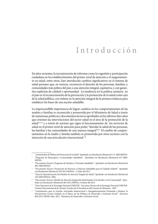 I n t r o d u c c i ó n
En años recientes, la incorporación de reformas como la cogestión y participación
ciudadana en los establecimientos del primer nivel de atención y el aseguramien-
to en salud, entre otros, han introducido cambios significativos en el sistema de
salud peruano que, en esencia, reconocen el derecho de las personas, familias, y
comunidades más pobres del país a una atención integral, equitativa, y con garan-
tías explícitas de calidad y oportunidad. La tendencia en la política sanitaria en
el país es el reconocimiento de la prevención y la promoción de la salud como ejes
de la salud pública, con énfasis en la atención integral de la primera infancia para
establecer las bases de una nación saludable.
La imprescindible importancia de lograr cambios en los comportamientos de las
madres y familias es reconocida y promovida por el Ministerio de Salud a través
de numerosas políticas y documentos técnicos aprobados en los últimos diez años
que orientan las intervenciones del sector salud en el área de la promoción de la
salud1,2,3,4
y a través de normas que rigen el funcionamiento de los servicios de
salud en el primer nivel de atención para poder “abordar la salud de las personas,
las familias y las comunidades de una manera integral”.5,6
El cambio de compor-
tamientos en la madre y familia también es promovido por otros sectores con la
intención de una articulación intersectorial.7,8
1
	 ¨Lineamientos de Política de Promoción de la Salud.” Aprobado con Resolución Ministerial 111-2005/MINSA.
2
	 “Programa de Municipios y Comunidades Saludables.” Aprobado con Resolución Ministerial 457-2005/
MINSA.
3
	 “Documento Técnico: Programa de Familias y Viviendas Saludables.” Aprobado con Resolución Ministerial
402-2006/MINSA.
4
	 “Documento Técnico: Promoción de Prácticas y Entornos Saludables para el Cuidado Infantil” Aprobado
con Resolución Ministerial 528-2011/MINSA. 11 Julio del 2011.
5
	 “Guía de Operativización del Modelo de Atención Integral de Salud.” Aprobado con Resolución Ministerial
729-2003/MINSA. 2004.
6
	 “Documento Técnico: Modelo de Atención Integral de Salud basado en la Familia y en la Comunidad.” Apro-
bado con Resolución Ministerial 464-2011/MINSA, 14 Junio del 2011.
7
	 “Guia Operativa de la Estrategia Nacional CRECER.” Secretaria Técnica de la Estrategia Nacional CRECER-
Consejo Interministerial de Asuntos Sociales de la Presidencia del Consejo de Ministros. 2007.
8
	 “Lineamientos para la Gestión Articulada Intersectorial e Intergubernamental Orientada a Reducir la
Desnutrición Crónica Infantil, en el Marco de las Políticas de Desarrollo e Inclusión Social.” Directiva
004-2012-MIDIS. Julio, 2012. Ministerio de Desarrollo e Inclusión Social.
 