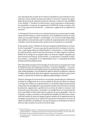 Una sistematización reciente de los esfuerzos del gobierno para disminuir la des-
nutrición crónica infantil concluye que todavía es necesario “mejorar las capaci-
dades del personal de salud para promover prácticas y estilos de vida saludables
en las familias” y “fortalecer la intervención a nivel comunitario, involucrando a
las autoridades e instancias de organización (CODECOS, Juntas vecinales, ACS,
etc.) en los espacios de articulación, ....evaluación y vigilancia de la calidad de los
servicios.”9
La Estrategia de Sectorización es un conjunto de procesos y acciones para la imple-
mentación del trabajo en salud extramural con la finalidad de articular al sector
salud con las propias familias y comunidades, y los recursos locales disponibles,
tanto públicos como privados, para el cambio de comportamientos de las madres
y familias a través de la prevención y promoción de la salud en la comunidad.
El documento técnico “Modelo de Atención Integral de Salud Basado en la Fami-
lia y la Comunidad”10
reconoce que, para la operación de la estrategia de sectoriza-
ción, a cada Equipo Básico de Salud Familiar o Comunitaria, o a cada trabajador
de salud del primer nivel de atención (Sectorista) se le debe asignar la responsa-
bilidad de la entrega de un paquete básico de atención integral compuesto por
intervenciones preventivas, promocionales, y recuperativas, orientadas al indivi-
duo, familia, y comunidad, en un determinado sector o comunidad del ámbito
jurisdiccional del establecimiento.
Otro antecedente normativo de la estrategia de sectorización se encuentra en la “Guía
de Implementación del Programa de Familias y Viviendas Saludables”: “La sectori-
zación de la jurisdicción del establecimiento de salud permite delimitar un determi-
nado ámbito geográfico con la finalidad de vigilar la salud de la población, organizar
el trabajo del personal de salud, de los agentes comunitarios de salud u otros actores
sociales, y operativizar el sistema de vigilancia epidemiológica comunal.”11
Si bien la Estrategia de Sectorización es reconocida y promovida por el Ministerio
de Salud, la configuración de un nuevo modelo de atención de salud con enfoque
en el logro de cambios de comportamientos en la familia implica primariamente
romper barreras paradigmáticas que permitan instalar nuevas formas de concebir
la prestación, organización y gestión de los servicios de salud en el primer nivel
de atención para adecuarlos y orientarlos a la realidad local con la participación
de la comunidad, involucrando tanto los aspectos de acceso geográfico como los
culturales, sociales y económicos de la población atendida. De esta forma, el desa-
rrollo del modelo de atención integral requiere también de la implementación de
estrategias que promuevan no solamente la provisión extramural de servicios de
salud, acercándolos a la población; sino que fortalezcan y profundicen la relación
entre las redes sociales y la red de servicios de salud.
9
	 Vargas R, Rodriguez R, Paredes F “Sistematización de la Experiencia de la Estrategia Nacional Crecer: Infor-
me Final Preliminar.” Preparado para la Iniciativa Contra la Desnutrición Infantil. Lima, Peru. Julio 2012.
10
	 Ibid. Modelo de Atención Integral de Salud basado en la Familia y en la Comunidad.
11
	 “Documento Técnico: Programa de Familias y Viviendas Saludables” Aprobado con Resolución Ministerial
402-2006/MINSA.
 