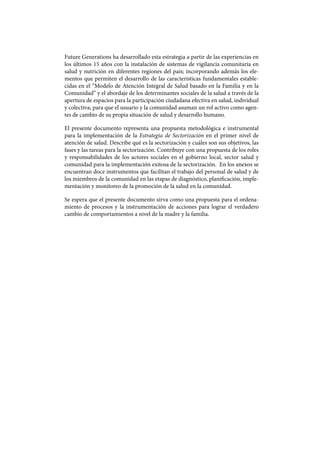 Future Generations ha desarrollado esta estrategia a partir de las experiencias en
los últimos 15 años con la instalación de sistemas de vigilancia comunitaria en
salud y nutrición en diferentes regiones del país; incorporando además los ele-
mentos que permiten el desarrollo de las características fundamentales estable-
cidas en el “Modelo de Atención Integral de Salud basado en la Familia y en la
Comunidad” y el abordaje de los determinantes sociales de la salud a través de la
apertura de espacios para la participación ciudadana efectiva en salud, individual
y colectiva; para que el usuario y la comunidad asuman un rol activo como agen-
tes de cambio de su propia situación de salud y desarrollo humano.
El presente documento representa una propuesta metodológica e instrumental
para la implementación de la Estrategia de Sectorización en el primer nivel de
atención de salud. Describe qué es la sectorización y cuáles son sus objetivos, las
fases y las tareas para la sectorización. Contribuye con una propuesta de los roles
y responsabilidades de los actores sociales en el gobierno local, sector salud y
comunidad para la implementación exitosa de la sectorización. En los anexos se
encuentran doce instrumentos que facilitan el trabajo del personal de salud y de
los miembros de la comunidad en las etapas de diagnóstico, planificación, imple-
mentación y monitoreo de la promoción de la salud en la comunidad.
Se espera que el presente documento sirva como una propuesta para el ordena-
miento de procesos y la instrumentación de acciones para lograr el verdadero
cambio de comportamientos a nivel de la madre y la familia.
 