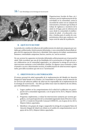 16 / Guía Metodológica de la Estrategia de Sectorización
Organizaciones Sociales de Base, etc.).
Asimimo, para la implementación de las
actividades en la comunidad, consta la
necesidad de contar con un conjunto de
instrumentos y formatos que facilitan el
trabajo de vigilancia y monitoreo de la
salud en el hogar, para la referencia de
casos desde la comunidad al estableci-
miento de salud, y la educación a ma-
dres y familias para el cambio de com-
portamientos claves que conducen a un
mejor nivel de salud de la población..
B.	 ¿Qué es un Sector?
La jurisdicción o ámbito de influencia del establecimiento de salud está compuesta por uni-
dades geo-poblacionales, históricamente delimitadas, y cuya comunidad ha desarrollado al-
gún nivel de organización (directiva) e identidad. Estos espacios de trabajo: asentamientos
humanos, comunidades campesinas, barrios, caseríos, etc. son los sectores.
No son sectores los segmentos territoriales delimitados arbitrariamente por el personal de
salud. Debe recordarse que una de las finalidades de la sectorización es el logro de accio-
nes colaborativas con la comunidad organizada y no solamente la entrega de servicios o
intervenciones sanitarias a nivel individual o familiar. En algunos casos eventuales y dado
el tamaño o acceso a determinados sectores, el establecimiento de salud necesitará segmen-
tarlos, pero debe recordarse que esto no es “sectorización”.
C.	 Objetivos de la Sectorización
El mismo personal de salud responsable de la implementación del Modelo de Atención
Integral de Salud basado en la Familia y la Comunidad en el primer nivel de atención de
los servicios del subsector público de salud son los responsables de la implementación de
la estrategia de sectorización. Son ellos que deben tener claro los objetivos de esta última,
que están delineados a continuación:
1.	 Lograr cambios en los comportamientos de la salud de la población con partici-
pación de la comunidad organizada y con el apoyo de los ACS y Mujeres Líderes
capacitados.
2.	 Programar, implementar, y evaluar las intervenciones sanitarias por sectores geo-
gráficos, con la participación de la comunidad organizada (Junta Directiva Comu-
nal-JVC o Comité de Desarrollo Comunal-CODECO), con el apoyo de los ACS y
Mujeres Líderes capacitados.
3.	 Identificar a los grupos de riesgo y asegurarles la entrega de un paquete básico de
Atención Integral de Salud (con énfasis en el cambio de comportamientos) con el
apoyo de los ACS y Mujeres Líderes capacitados.
 