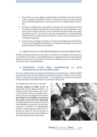 / 17
4.	 Desarrollar una mejor vigilancia epidemiológica del ámbito sectorizado (identifi-
cación, captación, seguimiento, control, y evacuación de casos) con participación
de la comunidad organizada y con el apoyo de los ACS y Mujeres Líderes capacita-
dos.
5.	 Fortalecer la organización y capacidades comunales para la formulación de Planes
de Trabajo orientados al abordaje de sus necesidades en salud y desarrollo, a través
de los cuales se liga el esfuerzo a nivel comunitario del sector salud con el apoyo
del gobierno local y otros sectores, para que conjuntamente y coordinadamente
puedan abordar los determinantes sociales de la salud con la participación de la
comunidad organizada.
6.	 Generar nuevas estrategias de trabajo en el marco de la implementación del Mode-
lo de Atención Integral de Salud Basado en la Familia y Comunidad, como proceso
gradual, dinámico, flexible, y participativo.
D.	 Objetivo de la Guía Metodológica de Sectorización
El objetivo principal del presente documento es contribuir con la delineación de procesos,
y la identificación de roles y responsabilidades para la implementación de la sectorización.
Asimismo, para proporcionar materiales y formatos validados que guía y facilite el desem-
peño de los roles y responsabilidades.
E.	 Conceptos clave para desarrollar la Guía
Metodológica de Sectorización
Los tres conceptos claves que subraya la estrategia de sectorización son: atención integral
de salud, prevención de la enfermedad, y promoción de la salud. El último es lo más costo-
efectivo y eficaz para la salud de las personas. La estrategia de sectorización esta especial-
mente enfocada en el fortalecimiento de la promoción de la salud.
Se distingue aquí entre los tres conceptos:
Atención Integral de Salud: Modelo de
atención de carácter integral, familiar, y co-
munitario. Este modelo supone que la aten-
ción de salud es un proceso continuo que se
centra en la atención integral de las familias,
priorizando las actividades de promoción
de la salud y prevención de la enfermedad.
Su énfasis está puesto en promover estilos de
vida saludables, en fomentar la acción inter-
sectorial, y en fortalecer la responsabilidad
familiar y comunitaria para mejorar las con-
diciones de salud. En caso de enfermar, se
preocupa que las personas sean atendidas en
las etapas tempranas de la enfermedad.
 