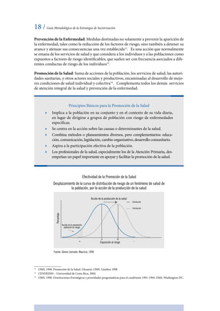18 / Guía Metodológica de la Estrategia de Sectorización
Prevención de la Enfermedad: Medidas destinadas no solamente a prevenir la aparición de
la enfermedad, tales como la reducción de los factores de riesgo, sino también a detener su
avance y atenuar sus consecuencias una vez establecida12
. Es una acción que normalmente
se emana de los servicios de salud y que considera a los individuos y a las poblaciones como
expuestos a factores de riesgo identificables, que suelen ser con frecuencia asociados a dife-
rentes conductas de riesgo de los individuos13
.
Promoción de la Salud: Suma de acciones de la población, los servicios de salud, las autori-
dades sanitarias, y otros actores sociales y productivos, encaminadas al desarrollo de mejo-
res condiciones de salud individual y colectiva14
. Complementa todos los demás servicios
de atención integral de la salud y prevención de la enfermedad.
Principios Básicos para la Promoción de la Salud
ӹӹ Implica a la población en su conjunto y en el contexto de su vida diaria,
en lugar de dirigirse a grupos de población con riesgo de enfermedades
específicas.
ӹӹ Se centra en la acción sobre las causas o determinantes de la salud.
ӹӹ Combina métodos o planeamientos diversos, pero complementarios: educa-
ción, comunicación, legislación, cambio organizativo, desarrollo comunitario.
ӹӹ Aspira a la participación efectiva de la población.
ӹӹ Los profesionales de la salud, especialmente los de la Atención Primaria, des-
empeñan un papel importante en apoyar y facilitar la promoción de la salud.
Efectividad de la Promoción de la Salud
Desplazamiento de la curva de distribución de riesgo de un fenómeno de salud de
la población, por la acción de la producción de la salud
Acción de la producción de la salud
Exposición al riesgo
Distribución
+ -
UIU
Acción en la prevención
población en riesgo
Porcentaje
Distribución
Fuente: Gómez Zamudio, Mauricio, 1998
12
	 OMS, 1998. Promoción de la Salud. Glosario. OMS. Ginebra 1998
13
	 CENDEISSS – Universidad de Costa Rica, 2004.
14
	 OMS, 1990. Orientaciones Estratégicas y prioridades programáticas para el cuadrienio 1991-1994. OMS. Washington DC.
 