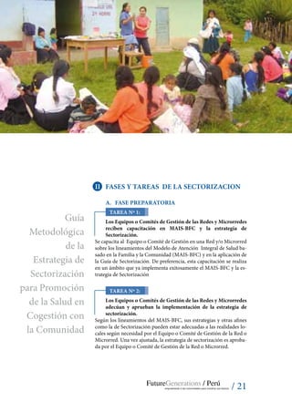 / 21
II	 Fases y tareas de la sectorizacion
A.	 Fase preparatoria
TAREA Nº 1:
Los Equipos o Comités de Gestión de las Redes y Microrredes
reciben capacitación en MAIS-BFC y la estrategia de
Sectorización.
Se capacita al Equipo o Comité de Gestión en una Red y/o Microrred
sobre los lineamientos del Modelo de Atención Integral de Salud ba-
sado en la Familia y la Comunidad (MAIS-BFC) y en la aplicación de
la Guía de Sectorización. De preferencia, esta capacitación se realiza
en un ámbito que ya implementa exitosamente el MAIS-BFC y la es-
trategia de Sectorización
Tarea Nº 2:
Los Equipos o Comités de Gestión de las Redes y Microrredes
adecúan y aprueban la implementación de la estrategia de
sectorización.
Según los lineamientos del MAIS-BFC, sus estrategias y otras afines
como la de Sectorización pueden estar adecuadas a las realidades lo-
cales según necesidad por el Equipo o Comité de Gestión de la Red o
Microrred. Una vez ajustada, la estrategia de sectorización es aproba-
da por el Equipo o Comité de Gestión de la Red o Microrred.
Guía
Metodológica
de la
Estrategia de
Sectorización
para Promoción
de la Salud en
Cogestión con
la Comunidad
 