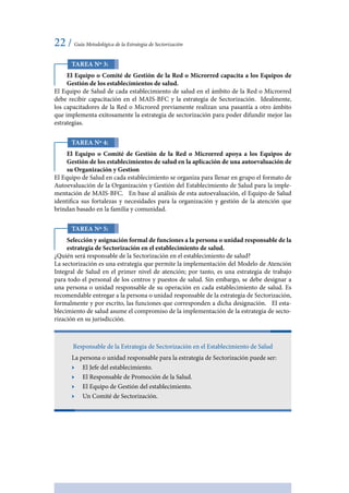 22 / Guía Metodológica de la Estrategia de Sectorización
Tarea Nº 3:
El Equipo o Comité de Gestión de la Red o Microrred capacita a los Equipos de
Gestión de los establecimientos de salud.
El Equipo de Salud de cada establecimiento de salud en el ámbito de la Red o Microrred
debe recibir capacitación en el MAIS-BFC y la estrategia de Sectorización. Idealmente,
los capacitadores de la Red o Microred previamente realizan una pasantía a otro ámbito
que implementa exitosamente la estrategia de sectorización para poder difundir mejor las
estrategias.
Tarea Nº 4:
El Equipo o Comité de Gestión de la Red o Microrred apoya a los Equipos de
Gestión de los establecimientos de salud en la aplicación de una autoevaluación de
su Organización y Gestion
El Equipo de Salud en cada establecimiento se organiza para llenar en grupo el formato de
Autoevaluación de la Organización y Gestión del Establecimiento de Salud para la imple-
mentación de MAIS-BFC. En base al análisis de esta autoevaluación, el Equipo de Salud
identifica sus fortalezas y necesidades para la organización y gestión de la atención que
brindan basado en la familia y comunidad.
Tarea Nº 5:
Selección y asignación formal de funciones a la persona o unidad responsable de la
estrategia de Sectorización en el establecimiento de salud.
¿Quién será responsable de la Sectorización en el establecimiento de salud?
La sectorización es una estrategia que permite la implementación del Modelo de Atención
Integral de Salud en el primer nivel de atención; por tanto, es una estrategia de trabajo
para todo el personal de los centros y puestos de salud. Sin embargo, se debe designar a
una persona o unidad responsable de su operación en cada establecimiento de salud. Es
recomendable entregar a la persona o unidad responsable de la estrategia de Sectorización,
formalmente y por escrito, las funciones que corresponden a dicha designación. El esta-
blecimiento de salud asume el compromiso de la implementación de la estrategia de secto-
rización en su jurisdicción.
Responsable de la Estrategia de Sectorización en el Establecimiento de Salud
La persona o unidad responsable para la estrategia de Sectorización puede ser:
ӹӹ El Jefe del establecimiento.
ӹӹ El Responsable de Promoción de la Salud.
ӹӹ El Equipo de Gestión del establecimiento.
ӹӹ Un Comité de Sectorización.
 