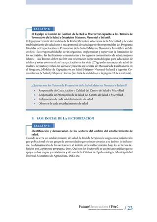 / 23
Tarea Nº 6:
El Equipo o Comité de Gestión de la Red o Microrred capacita a los Tutores de
Promoción de la Salud y Nutrición Materno, Neonatal e Infantil.
El Equipo o Comité de Gestión de la Red o MicroRed selecciona de la MicroRed y de cada
establecimiento de salud uno o más personal de salud que serán responsables del Programa
Modular de Capacitación en Promoción de la Salud Materno, Neonatal e Infantil en su Mi-
croRed. Sus responsabilidades serán organizar, implementar y supervisar la formación de
los sectoristas, las facilitadoras comunitarias y los agentes comunitarios de salud/mujeres
líderes. Los Tutores deben recibir una orientación sobre metodologías para educación de
adultos y sobre cómo realizar la capacitación en los siete (07) grandes temas para la salud de
madres, neonatos y niños, tal como se presenta en la Serie de Manuales de Facilitadores en
el Programa Módular de Capacitación en Salud Materno-Neonatal-Infantil a Agentes Co-
munitarios de Salud y Mujeres Líderes (ver lista de módulos en la página 32 de esta Guía).
¿Quiénes son los Tutores de Promoción de la Salud Materno, Neonatal e Infantil?
ӹӹ Responsable de Capacitación o Calidad del Centro de Salud o MicroRed
ӹӹ Responsable de Promoción de la Salud del Centro de Salud o MicroRed
ӹӹ Enfermera/o de cada establecimiento de salud
ӹӹ Obstetra de cada establecimiento de salud
B.	 Fase inicial de la sectorizacion
Tarea Nº 1:
Identificación y demarcación de los sectores del ámbito del establecimiento de
salud.
Cuando se crea un establecimiento de salud, la Red de Servicios le asigna una jurisdicción
geo-poblacional y/o un grupo de comunidades que se incorporarán a su ámbito de influen-
cia. La demarcación de los sectores en el ámbito del establecimiento, bajo los criterios de-
finidos por la presente propuesta, (ver ¿Qué son los Sectores?) es un proceso gráfico que se
apoya en los mapas ya existentes y de uso de la Oficina de Epidemiología, Municipalidad
Distrital, Ministerio de Agricultura, INEI, etc.
 