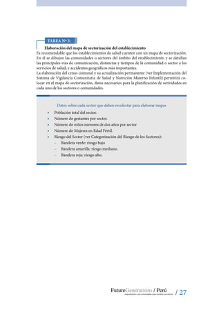 / 27
Tarea Nº 3:
Elaboración del mapa de sectorización del establecimiento
Es recomendable que los establecimientos de salud cuenten con un mapa de sectorización.
En él se dibujan las comunidades o sectores del ámbito del establecimiento y se detallan
las principales vías de comunicación, distancias y tiempos de la comunidad o sector a los
servicios de salud, y accidentes geográficos más importantes.
La elaboración del censo comunal y su actualización permanente (ver Implementación del
Sistema de Vigilancia Comunitaria de Salud y Nutrición Materno Infantil) permitirá co-
locar en el mapa de sectorización, datos necesarios para la planificación de actividades en
cada uno de los sectores o comunidades.
Datos sobre cada sector que deben recolectar para elaborar mapas
ӹӹ Población total del sector.
ӹӹ Número de gestantes por sector.
ӹӹ Número de niños menores de dos años por sector
ӹӹ Número de Mujeres en Edad Fértil.
ӹӹ Riesgo del Sector (ver Categorización del Riesgo de los Sectores):
–– Bandera verde: riesgo bajo
–– Bandera amarilla: riesgo mediano.
–– Bandera roja: riesgo alto.
 
