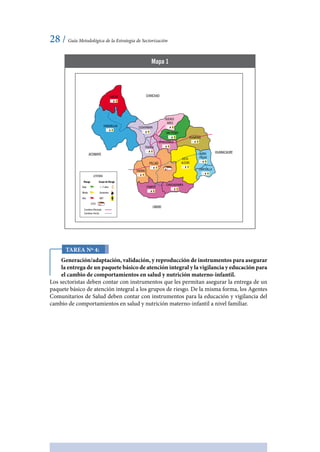 28 / Guía Metodológica de la Estrategia de Sectorización
Tarea Nº 4:
Generación/adaptación, validación, y reproducción de instrumentos para asegurar
la entrega de un paquete básico de atención integral y la vigilancia y educación para
el cambio de comportamientos en salud y nutrición materno-infantil.
Los sectoristas deben contar con instrumentos que les permitan asegurar la entrega de un
paquete básico de atención integral a los grupos de riesgo. De la misma forma, los Agentes
Comunitarios de Salud deben contar con instrumentos para la educación y vigilancia del
cambio de comportamientos en salud y nutrición materno-infantil a nivel familiar.
Mapa 1
LEYENDA
Riesgo Grupo de Riesgo
EESS
Bajo
Medio
Alto
< 2 años
Gestantes
MEF
Carretera Afirmada
Carretera Trocha
CHINCHAOGAYCHE
CHAUPALLGA CUSHIPAMPA
TRANCA
SAGRAG
PUMPUY
CHINCHOPAMPA
CARPICALLA
RURIN
PILLAO
HUANACAURE
UMARI
ACOMAYO
UCHUCCHACA
SAN PEDRO
HUAMPANI
VISTA
ALEGREPILLAO
BUENOS
AIRES
 