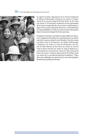 30 / Guía Metodológica de la Estrategia de Sectorización
Se sugiere las fichas: Seguimiento de la Atención Integral de
las Mujeres Embarazada y Puérperas (ver Anexo 1) y Segui-
miento de la Atención Integral del Niño Menor de Dos Años
(ver Anexo 2). El sectorista coordinará con los responsables
de las áreas correspondientes, las acciones a implementar si
alguno de los niños o gestantes del sector o comunidad bajo
su responsabilidad no recibe las intervenciones del paquete
básico de atención integral de forma oportuna.
El Agente Comunitario de Salud es responsable de la educa-
ción y vigilancia del cambio de comportamientos en salud y
nutrición materno-infantil a nivel familiar. Para ello cuenta
con fichas: Guía de Orientación a las Madres Embarazadas
y Puérperas (ver Anexo 3), Guía de Orientación a las Ma-
dres de Niños Menores de Dos Años (ver Anexo 4), Guia de
Visita al Recién Nacido (ver Anexo 5), Hoja de Referencia y
Contrareferencia Comunal (ver Anexo 6), Plan Comunal de
Parto (ver Anexo 7), Reporte Mensual de la ACS/Mujer Líder
(ver Anexo 8); y con material educativo (rotafolios). Todos
ellos están adaptados al contexto local y con material gráfico
diseñado para población iletrada.
 
