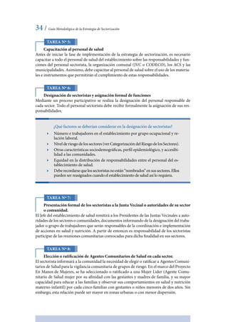 34 / Guía Metodológica de la Estrategia de Sectorización
Tarea Nº 5:
Capacitación al personal de salud
Antes de iniciar la fase de implementación de la estrategia de sectorización, es necesario
capacitar a todo el personal de salud del establecimiento sobre las responsabilidades y fun-
ciones del personal sectorista, la organización comunal (JVC o CODECO), los ACS y las
municipalidades. Asimismo, debe capacitar al personal de salud sobre el uso de los materia-
les e instrumentos que permitirán el cumplimiento de estas responsabilidades.
Tarea Nº 6:
Designación de sectoristas y asignación formal de funciones
Mediante un proceso participativo se realiza la designación del personal responsable de
cada sector. Todo el personal sectorista debe recibir formalmente la asignación de sus res-
ponsabilidades.
¿Qué factores se deberían considerar en la designación de sectoristas?
ӹӹ Número e trabajadores en el establecimiento por grupo ocupacional y re-
lación laboral.
ӹӹ Nivel de riesgo de los sectores (ver Categorización del Riesgo de los Sectores).
ӹӹ Otras características sociodemográficas, perfil epidemiológico, y accesibi-
lidad a las comunidades.
ӹӹ Equidad en la distribución de responsabilidades entre el personal del es-
tablecimiento de salud.
ӹӹ Deberecordarsequelossectoristasnoestán“nombrados”ensussectores.Ellos
pueden ser reasignados cuando el establecimiento de salud así lo requiera.
Tarea Nº 7:
Presentación formal de los sectoristas a la Junta Vecinal o autoridades de su sector
o comunidad.
El Jefe del establecimiento de salud remitirá a los Presidentes de las Juntas Vecinales a auto-
ridades de los sectores o comunidades, documentos informando de la designación del traba-
jador o grupo de trabajadores que serán responsables de la coordinación e implementación
de acciones en salud y nutrición. A partir de entonces es responsabilidad de los sectoristas
participar de las reuniones comunitarias convocadas para dicha finalidad en sus sectores.
Tarea Nº 8:
Elección o ratificación de Agentes Comunitarios de Salud en cada sector.
El sectorista informará a la comunidad la necesidad de elegir o ratificar a Agentes Comuni-
tarios de Salud para la vigilancia comunitaria de grupos de riesgo. En el marco del Proyecto
En Manos de Mujeres, se ha seleccionado o ratificado a una Mujer Líder (Agente Comu-
nitario de Salud mujer por su afinidad con las gestantes y madres de familia, y su mayor
capacidad para educar a las familias y observar sus comportamientos en salud y nutrición
materno-infantil) por cada cinco familias con gestantes o niños menores de dos años. Sin
embargo, esta relación puede ser mayor en zonas urbanas o con menor dispersión.
 