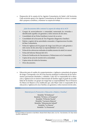 / 39
•	 Preparación de la carpeta de los Agentes Comunitarios de Salud y del Sectorista.
Cada sectorista apoya a los Agentes Comunitarios de Salud de su sector o comuni-
dad a preparar, actualizar, y mantener su carpeta de trabajo.
¿Qué documentos debe contener la carpeta de trabajo de la ACS?
ӹӹ Croquis de sector/subsector o comunidad, numerando las viviendas e
identificando aquellas con gestantes y niños menores de dos años.
ӹӹ Consolidado de las Fichas Familiares (censo) de su sector.
ӹӹ Consolidado de la Encuesta de Tres Preguntas (diagnostico familiar).
ӹӹ Padrón o registro de las autoridades comunales y Organizaciones Sociales
de Base Comunitaria.
ӹӹ Fichas de vigilancia de los grupos de riesgo (una ficha por cada gestante y
niño menor de dos años bajo su responsabilidad) (ver anexo)
ӹӹ Fichas de las referencias realizadas al establecimiento de salud (ver anexo).
ӹӹ Fichas del Informe Mensual del ACS.
ӹӹ Fichas de Notificación de Nacimientos y Defunciones en la Comunidad.
ӹӹ Copias de las actas de reunión de la comunidad.
ӹӹ Copias extras de todos los formatos.
ӹӹ Otros documentos.
•	 Educación para el cambio de comportamientos y vigilancia comunitaria de grupos
de riesgo. Corresponde a los ACS esta función mediante la utilización de los instru-
mentos previamente diseñados y validados. Cada ACS es responsable de la educa-
ción y vigilancia de un número determinado de familias según el grado de accesibi-
lidad de las familias con grupos de riesgo bajo su responsabilidad. Para el Proyecto
En Manos de Mujeres se ha establecido que cada Mujer Líder es responsable de la
educación y vigilancia de cinco familias con gestantes y niños menores de dos años.
Material para la Promoción y Educación a Madres y Familias*
Rotafolio “El Embarazo”
Rotafolio “El Parto y el Puerperio”
Rotafolio “El Recién Nacido”
Rotafolio “Lactancia Materna”
Rotafolio “Alimentación Infantil”
Rotafolio “La Diarrea”
Rotafolio “La Neumonía”
*	del Programa Modular de Capacitación en Salud Materno-.Neonatal-Infantil a Mujeres Líderes. Lima, Peru: Future Generations. 2012. Bajar material
de este link: www.future.org
 