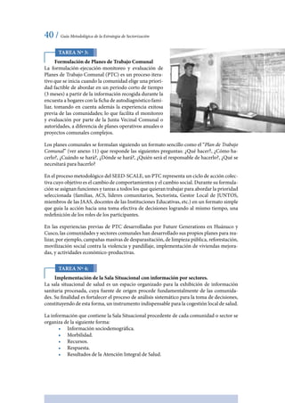 40 / Guía Metodológica de la Estrategia de Sectorización
Tarea Nº 3:
Formulación de Planes de Trabajo Comunal
La formulación-ejecución-monitoreo y evaluación de
Planes de Trabajo Comunal (PTC) es un proceso itera-
tivo que se inicia cuando la comunidad elige una priori-
dad factible de abordar en un periodo corto de tiempo
(3 meses) a partir de la información recogida durante la
encuesta a hogares con la ficha de autodiagnóstico fami-
liar, tomando en cuenta además la experiencia exitosa
previa de las comunidades; lo que facilita el monitoreo
y evaluación por parte de la Junta Vecinal Comunal o
autoridades, a diferencia de planes operativos anuales o
proyectos comunales complejos.
Los planes comunales se formulan siguiendo un formato sencillo como el “Plan de Trabajo
Comunal” (ver anexo 11) que responde las siguientes preguntas: ¿Qué hacer?, ¿Cómo ha-
cerlo?, ¿Cuándo se hará?, ¿Dónde se hará?, ¿Quién será el responsable de hacerlo?, ¿Qué se
necesitará para hacerlo?
En el proceso metodológico del SEED-SCALE, un PTC representa un ciclo de acción colec-
tiva cuyo objetivo es el cambio de comportamientos y el cambio social. Durante su formula-
ción se asignan funciones y tareas a todos los que quieran trabajar para abordar la prioridad
seleccionada (familias, ACS, líderes comunitarios, Sectorista, Gestor Local de JUNTOS,
miembros de las JAAS, docentes de las Instituciones Educativas, etc.) en un formato simple
que guía la acción hacia una toma efectiva de decisiones logrando al mismo tiempo, una
redefinición de los roles de los participantes.
En las experiencias previas de PTC desarrolladas por Future Generations en Huánuco y
Cusco, las comunidades y sectores comunales han desarrollado sus propios planes para rea-
lizar, por ejemplo, campañas masivas de desparasitación, de limpieza pública, reforestación,
movilización social contra la violencia y pandillaje, implementación de viviendas mejora-
das, y actividades económico-productivas.
Tarea Nº 4:
Implementación de la Sala Situacional con información por sectores.
La sala situacional de salud es un espacio organizado para la exhibición de información
sanitaria procesada, cuya fuente de origen procede fundamentalmente de las comunida-
des. Su finalidad es fortalecer el proceso de análisis sistemático para la toma de decisiones,
constituyendo de esta forma, un instrumento indispensable para la cogestión local de salud.
La información que contiene la Sala Situacional procedente de cada comunidad o sector se
organiza de la siguiente forma:
•	 Información sociodemográfica.
•	 Morbilidad.
•	 Recursos.
•	 Respuesta.
•	 Resultados de la Atención Integral de Salud.
 
