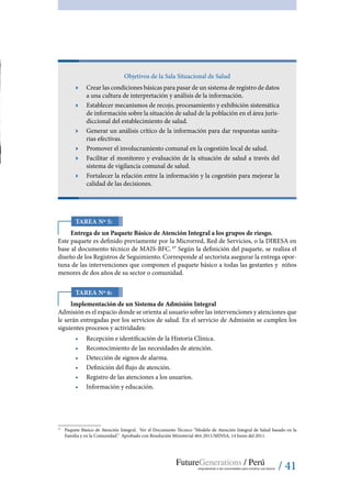 / 41
Objetivos de la Sala Situacional de Salud
ӹӹ Crear las condiciones básicas para pasar de un sistema de registro de datos
a una cultura de interpretación y análisis de la información.
ӹӹ Establecer mecanismos de recojo, procesamiento y exhibición sistemática
de información sobre la situación de salud de la población en el área juris-
diccional del establecimiento de salud.
ӹӹ Generar un análisis crítico de la información para dar respuestas sanita-
rias efectivas.
ӹӹ Promover el involucramiento comunal en la cogestión local de salud.
ӹӹ Facilitar el monitoreo y evaluación de la situación de salud a través del
sistema de vigilancia comunal de salud.
ӹӹ Fortalecer la relación entre la información y la cogestión para mejorar la
calidad de las decisiones.
Tarea Nº 5:
Entrega de un Paquete Básico de Atención Integral a los grupos de riesgo.
Este paquete es definido previamente por la Microrred, Red de Servicios, o la DIRESA en
base al documento técnico de MAIS-BFC. 17
Según la definición del paquete, se realiza el
diseño de los Registros de Seguimiento. Corresponde al sectorista asegurar la entrega opor-
tuna de las intervenciones que componen el paquete básico a todas las gestantes y niños
menores de dos años de su sector o comunidad.
Tarea Nº 6:
Implementación de un Sistema de Admisión Integral
Admisión es el espacio donde se orienta al usuario sobre las intervenciones y atenciones que
le serán entregadas por los servicios de salud. En el servicio de Admisión se cumplen los
siguientes procesos y actividades:
•	 Recepción e identificación de la Historia Clínica.
•	 Reconocimiento de las necesidades de atención.
•	 Detección de signos de alarma.
•	 Definición del flujo de atención.
•	 Registro de las atenciones a los usuarios.
•	 Información y educación.
17
	 Paquete Básico de Atención Integral. Ver el Documento Técnico “Modelo de Atención Integral de Salud basado en la
Familia y en la Comunidad.” Aprobado con Resolución Ministerial 464-2011/MINSA, 14 Junio del 2011.
 