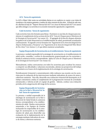 / 43
ACS: Tareas de seguimiento
La ACS o Mujer Líder anota sus actividades diarias en un cuaderno en cuanto a sus visitas de
monitoreo a las mujeres gestantes y madres de niños menores de dos años. Al final de cada mes,
él o ella llena la hoja de ““Reporte Mensual del ACS” (ver Anexo 8) Mensual del ACS” (ver anexo)
que debe entregar a su sectorista en su reunión mensual de capacitación y seguimiento.
Cada Sectorista: Tareas de seguimiento
Cada sectorista tiene dos formatos para llenar. El primero es una lista de chequeo para mo-
nitorear el cumplimiento de las acciones de los ACS: “Lista de Chequeo para el Monitoreo de
la Estrategia de Sectorización” (ver anexo 12). El agregado de la lista de chequeo alimenta
los gráficos de la Sala Situacional en el establecimiento de salud, permitiendo actualizarlos
continuamente. El segundo y tercer formatos son “Seguimiento de la Atención Integral de las
Mujeres Embarazadas y Puerperas” y la “Seguimiento de la Atención Integral del Niño Menor
de Dos Años)” (ver Anexos 1 y 2) que deben mantener actualizados.
Equipo Responsable de Sectorización en el establecimiento: Tareas de seguimiento
La persona o unidad responsable de la estrategia de sectorización en el establecimiento de
salud recibe, consolida, y archiva la documentación proporcionada por los sectoristas y
brinda la asistencia técnica correspondiente. Aplica la“Lista de Chequeo para el Monitoreo
de la Estrategia de Sectorización” (ver anexo 12).
Mensualmente, realiza convocatorias con todos los sectoristas para socializar los avances
y compartir sus dificultades y soluciones encontradas, además sus perspectivas del trabajo
comunitario en el marco de la implementación de la estrategia de sectorización.
Periódicamente (trimestral o semestralmente), debe realizarse una reunión con los secto-
ristas para la evaluación de las intervenciones mediante indicadores de avance de metas y
coberturas sanitarias. Para ella, desarrolla una evaluación trimestral del desempeño en el
trabajo comunitario; analiza el cumplimiento de la programación mensual de actividades
extramurales; e informa al jefe y/o equipo de gestión. Además, conduce una evaluación
periódica de la categorización del riesgo de los sectores.
Equipo Responsable de Sectoriza-
ción en la Red o Micorred de Sa-
lud: Tareas de seguimiento
La persona o unidad responsable de la
estrategia de sectorización en la Red o
Microrred de Salud brinda la asistencia
técnica correspondiente a los estableci-
mientos de salud. Realiza convocatorias
semestrales a los Equipos de Gestión
incluyendo los responsables de la estra-
tegia de sectorización en los estableci-
mientos de salud, para desarrollar una
evaluación de la implementación de la
estrategia mediante indicadores de avan-
ce de metas y coberturas sanitarias.
 