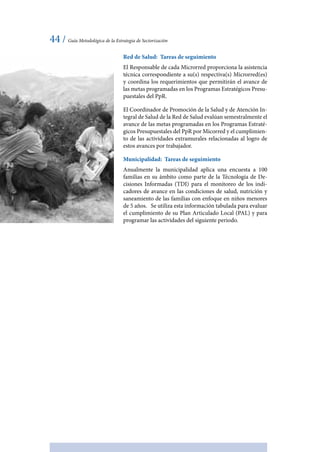 44 / Guía Metodológica de la Estrategia de Sectorización
Red de Salud: Tareas de seguimiento
El Responsable de cada Microrred proporciona la asistencia
técnica correspondiente a su(s) respectiva(s) Microrred(es)
y coordina los requerimientos que permitirán el avance de
las metas programadas en los Programas Estratégicos Presu-
puestales del PpR.
El Coordinador de Promoción de la Salud y de Atención In-
tegral de Salud de la Red de Salud evalúan semestralmente el
avance de las metas programadas en los Programas Estraté-
gicos Presupuestales del PpR por Micorred y el cumplimien-
to de las actividades extramurales relacionadas al logro de
estos avances por trabajador.
Municipalidad: Tareas de seguimiento
Anualmente la municipalidad aplica una encuesta a 100
familias en su ámbito como parte de la Técnología de De-
cisiones Informadas (TDI) para el monitoreo de los indi-
cadores de avance en las condiciones de salud, nutrición y
saneamiento de las familias con enfoque en niños menores
de 5 años. Se utiliza esta información tabulada para evaluar
el cumplimiento de su Plan Articulado Local (PAL) y para
programar las actividades del siguiente periodo.
 