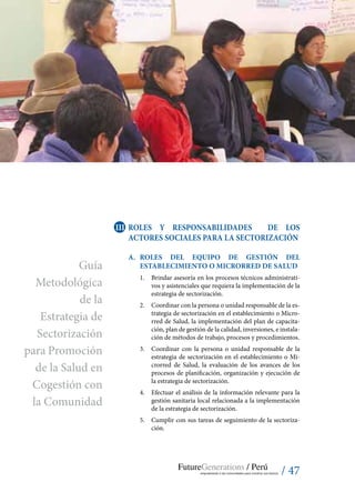 / 47
III	 ROLES Y RESPONSABILIDADES DE LOS
ACTORES SOCIALES PARA LA SECTORIZACIÓN
A.	 Roles del Equipo de Gestión del
establecimiento o Microrred de Salud
1.	 Brindar asesoría en los procesos técnicos administrati-
vos y asistenciales que requiera la implementación de la
estrategia de sectorización.
2.	 Coordinar con la persona o unidad responsable de la es-
trategia de sectorización en el establecimiento o Micro-
rred de Salud, la implementación del plan de capacita-
ción, plan de gestión de la calidad, inversiones, e instala-
ción de métodos de trabajo, procesos y procedimientos.
3.	 Coordinar con la persona o unidad responsable de la
estrategia de sectorización en el establecimiento o Mi-
crorred de Salud, la evaluación de los avances de los
procesos de planificación, organización y ejecución de
la estrategia de sectorización.
4.	 Efectuar el análisis de la información relevante para la
gestión sanitaria local relacionada a la implementación
de la estrategia de sectorización.
5.	 Cumplir con sus tareas de seguimiento de la sectoriza-
ción.
Guía
Metodológica
de la
Estrategia de
Sectorización
para Promoción
de la Salud en
Cogestión con
la Comunidad
 