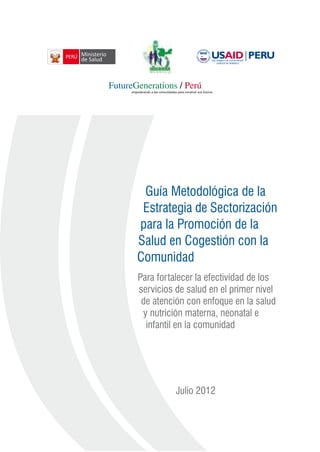 Guía Metodológica de la
Estrategia de Sectorización
para la Promoción de la
Salud en Cogestión con la
Comunidad
Para fortalecer la efectividad de los
servicios de salud en el primer nivel
de atención con enfoque en la salud
y nutrición materna, neonatal e
infantil en la comunidad
Julio 2012
 