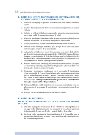 48 / Guía Metodológica de la Estrategia de Sectorización
B.	 Roles del Equipo Responsable de Sectorización del
establecimiento o Microrred de Salud
1.	 Liderar la estrategia y los procesos de sectorización en el ámbito correspon-
diente.
2.	 Realizar el acompañamiento de los sectoristas en el cumplimiento de sus acti-
vidades.
3.	 Solicitar el rol de actividades mensuales de los sectoristas para su publicación
en un lugar visible de los establecimientos de salud.
4.	 Convocar reuniones trimestrales con los sectoristas para su evaluación según
criterios establecidos y el análisis del trabajo en las comunidades.
5.	 Recibir, consolidar, y archivar los informes mensuales de los sectoristas.
6.	 Diseñar nuevas estrategias de trabajo para el logro de las actividades de los
sectoristas y los objetivos de la sectorización.
7.	 Articular las actividades de los servicios de salud en el marco de la estrate-
gia de sectorización con las actividades de los CODECOS, Equipos Técnicos
Locales, u otras Instancias de Articulación Local. y de los Gobiernos Locales
en el marco del cumplimiento de sus Planes Estratégicos de Desarrollo Local,
Planes Operativos Anuales y Presupuesto Participativo.
8.	 Generar disposiciones internas y procedimientos administrativos (incluyen-
do incentivos y sanciones) que permitan el logro de las actividades de los sec-
toristas y los objetivos de la sectorización.
9.	 Programar y convocar, en coordinación con el responsable de Capacitación
y/o el responsable de Promoción de la Salud, a las reuniones de capacitación
para el personal de salud sectorista, Agentes Comunitarios de Salud y Muje-
res Lideres, en base a la serie de rotafolios y la serie correspondiente manuales
de facilitadores del Programa Modular de Capacitación en Salud Materno-
Neonatal-Infantil a ACS y Mujeres Líderes.
10.	 Informar al Jefe del establecimiento sobre los avances y dificultades en la im-
plementación de la estrategia de sectorización y proponer alternativas de so-
lución.
11.	 Cumplir con sus tareas de seguimiento de la sectorización.
C.	 Roles del Sectorista
ROL EN LA VIGILANCIA COMUNAL Y ATENCION INTEGRAL DE SALUD EN
SU SECTOR
1.	 Presentar la programación mensual de sus actividades. Ésta se publicará en
un lugar visible del establecimiento con la relación de los sectores, sectoristas,
fechas de salida de cada uno de ellos y las actividades a desarrollar.
2.	 Participar en las reuniones de Asamblea General de la Comunidad para su
presentación formal como sectorista y para sensibilizar a la comunidad sobre
las acciones a implementar.
 