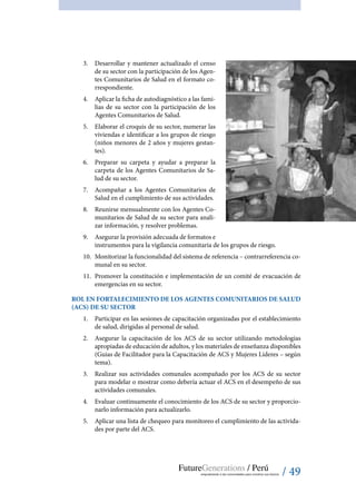 / 49
3.	 Desarrollar y mantener actualizado el censo
de su sector con la participación de los Agen-
tes Comunitarios de Salud en el formato co-
rrespondiente.
4.	 Aplicar la ficha de autodiagnóstico a las fami-
lias de su sector con la participación de los
Agentes Comunitarios de Salud.
5.	 Elaborar el croquis de su sector, numerar las
viviendas e identificar a los grupos de riesgo
(niños menores de 2 años y mujeres gestan-
tes).
6.	 Preparar su carpeta y ayudar a preparar la
carpeta de los Agentes Comunitarios de Sa-
lud de su sector.
7.	 Acompañar a los Agentes Comunitarios de
Salud en el cumplimiento de sus actividades.
8.	 Reunirse mensualmente con los Agentes Co-
munitarios de Salud de su sector para anali-
zar información, y resolver problemas.
9.	 Asegurar la provisión adecuada de formatos e
instrumentos para la vigilancia comunitaria de los grupos de riesgo.
10.	 Monitorizar la funcionalidad del sistema de referencia – contrarreferencia co-
munal en su sector.
11.	 Promover la constitución e implementación de un comité de evacuación de
emergencias en su sector.
ROL EN FORTALECIMIENTO DE LOS AGENTES COMUNITARIOS DE SALUD
(ACS) DE SU SECTOR
1.	 Participar en las sesiones de capacitación organizadas por el establecimiento
de salud, dirigidas al personal de salud.
2.	 Asegurar la capacitación de los ACS de su sector utilizando metodologías
apropiadas de educación de adultos, y los materiales de enseñanza disponibles
(Guias de Facilitador para la Capacitación de ACS y Mujeres Líderes – según
tema).
3.	 Realizar sus actividades comunales acompañado por los ACS de su sector
para modelar o mostrar como debería actuar el ACS en el desempeño de sus
actividades comunales.
4.	 Evaluar continuamente el conocimiento de los ACS de su sector y proporcio-
narlo información para actualizarlo.
5.	 Aplicar una lista de chequeo para monitoreo el cumplimiento de las activida-
des por parte del ACS.
 