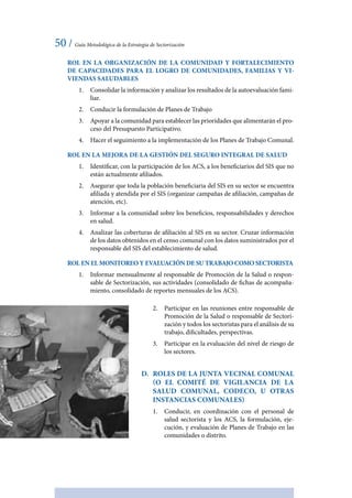50 / Guía Metodológica de la Estrategia de Sectorización
ROL EN LA ORGANIZACIÓN DE LA COMUNIDAD Y FORTALECIMIENTO
DE CAPACIDADES PARA EL LOGRO DE COMUNIDADES, FAMILIAS Y VI-
VIENDAS SALUDABLES
1.	 Consolidar la información y analizar los resultados de la autoevaluación fami-
liar.
2.	 Conducir la formulación de Planes de Trabajo
3.	 Apoyar a la comunidad para establecer las prioridades que alimentarán el pro-
ceso del Presupuesto Participativo.
4.	 Hacer el seguimiento a la implementación de los Planes de Trabajo Comunal.
ROL EN LA MEJORA DE LA GESTIÓN DEL SEGURO INTEGRAL DE SALUD
1.	 Identificar, con la participación de los ACS, a los beneficiarios del SIS que no
están actualmente afiliados.
2.	 Asegurar que toda la población beneficiaria del SIS en su sector se encuentra
afiliada y atendida por el SIS (organizar campañas de afiliación, campañas de
atención, etc).
3.	 Informar a la comunidad sobre los beneficios, responsabilidades y derechos
en salud.
4.	 Analizar las coberturas de afiliación al SIS en su sector. Cruzar información
de los datos obtenidos en el censo comunal con los datos suministrados por el
responsable del SIS del establecimiento de salud.
ROL EN EL MONITOREO Y EVALUACIÓN DE SU TRABAJO COMO SECTORISTA
1.	 Informar mensualmente al responsable de Promoción de la Salud o respon-
sable de Sectorización, sus actividades (consolidado de fichas de acompaña-
miento, consolidado de reportes mensuales de los ACS).
2.	 Participar en las reuniones entre responsable de
Promoción de la Salud o responsable de Sectori-
zación y todos los sectoristas para el análisis de su
trabajo, dificultades, perspectivas.
3.	 Participar en la evaluación del nivel de riesgo de
los sectores.
D.	 Roles de la Junta Vecinal Comunal
(o el Comité de Vigilancia de la
Salud Comunal, CODECO, u otras
instancias comunales)
1.	 Conducir, en coordinación con el personal de
salud sectorista y los ACS, la formulación, eje-
cución, y evaluación de Planes de Trabajo en las
comunidades o distrito.
 
