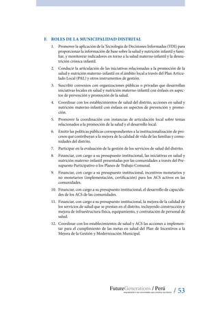 / 53
F.	 Roles de la Municipalidad Distrital
1.	 Promover la aplicación de la Tecnología de Decisiones Informadas (TDI) para
proporcionar la información de base sobre la salud y nutrición infantil y fami-
liar, y monitorear indicadores en torno a la salud materno infantil y la desnu-
trición crónica infantil.
2.	 Conducir la articulación de las iniciativas relacionadas a la promoción de la
salud y nutrición materno-infantil en el ámbito local a través del Plan Articu-
lado Local (PAL) y otros instrumentos de gestión.
3.	 Suscribir convenios con organizaciones públicas o privadas que desarrollan
iniciativas locales en salud y nutrición materno-infantil con énfasis en aspec-
tos de prevención y promoción de la salud.
4.	 Coordinar con los establecimientos de salud del distrito, acciones en salud y
nutrición materno-infantil con énfasis en aspectos de prevención y promo-
ción.
5.	 Promover la coordinación con instancias de articulación local sobre temas
relacionados a la promoción de la salud y el desarrollo local.
6.	 Emitir las políticas públicas correspondientes a la institucionalización de pro-
cesos que contribuyan a la mejora de la calidad de vida de las familias y comu-
nidades del distrito.
7.	 Participar en la evaluación de la gestión de los servicios de salud del distrito.
8.	 Financiar, con cargo a su presupuesto institucional, las iniciativas en salud y
nutrición materno-infantil presentadas por las comunidades a través del Pre-
supuesto Participativo o los Planes de Trabajo Comunal.
9.	 Financiar, con cargo a su presupuesto institucional, incentivos monetarios y
no monetarios (implementación, certificación) para los ACS activos en las
comunidades.
10.	 Financiar, con cargo a su presupuesto institucional, el desarrollo de capacida-
des de los ACS de las comunidades.
11.	 Financiar, con cargo a su presupuesto institucional, la mejora de la calidad de
los servicios de salud que se prestan en el distrito, incluyendo construcción y
mejora de infraestructura física, equipamiento, y contratación de personal de
salud.
12.	 Coordinar con los establecimientos de salud y ACS las acciones a implemen-
tar para el cumplimiento de las metas en salud del Plan de Incentivos a la
Mejora de la Gestión y Modernización Municipal.
 