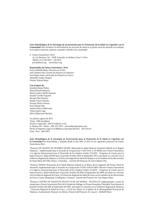 Guía Metodológica de la Estrategia de Sectorización para la Promoción de la Salud en Cogestión con la
Comunidad: Para fortalecer la efectividad de los servicios de salud en el primer nivel de atención con enfoque
en la salud y nutrición materna, neonatal e infantil en la comunidad
©	 Future Generations / Perú
	 Av. Las Petunias 110 – 302B, Camacho, La Molina, Lima 12 Peru
	 Telefax (511) 436 9619 – 436 9623
	 peru@future.org www.future.org
Responsables de Future Generations / Perú:
Laura Altobelli Meier, Directora en el País
José Cabrejos Pita, Gerente de Proyecto en Huánuco
Luis Espejo Alayo, exGerente de Proyecto en Cusco
Alejandro Vargas Vásquez
Dennys Talenas Rojas
Con el apoyo de:
Jonathan Bazán Nuñez
Marisol Borda Belizario
María Lurdes Cabello Mariano
Jeaneth Carrillo Esquivel
Ricardo Díaz Romero
Natalie García Sánchez
Enrique Núñez Alvarez
Irene Quispe Piñi
Amnie Santos Valderrama
Vilma Suarez Giga
Silvia Valderrama Sánchez
1ra edición: agosto de 2012
Tiraje: 1000 ejemplares
Diseño e impresión: SINCO Editores S.A.C.
Jr. Huaraz 449 – Breña – Telf. 433-5974 – sincoeditores@yahoo.com
Hecho el Depósito Legal en la Biblioteca Nacional del Perú: 2012-05133
Lima, Perú Abril 2012
Guía Metodológica de la Estrategia de Sectorización para la Promoción de la Salud en Cogestión con
la Comunidad fue desarrollada y validada desde el año 2003 al 2012 en los siguientes proyectos de Future
Generations Perú:
“Proyecto EN MANOS DE MUJERES (MAM): Mejorando la Salud Materno-Neonatal-Infantil en la Región
Huánuco” , implementado bajo el Acuerdo de Cooperación # AID-OAA-A-10-00048 entre Future Generations
y la Agencia Internacional para el Desarrollo de los Estados Unidos (USAID) - Programa de Grants para la
Supervivencia y Salud Infantil para el periodo Octubre 2010 al Septiembre 2014, ejecutado en convenio con el
Gobierno Regional de Huánuco y la Dirección Regional de Salud de Huánuco en los ámbitos de las Microrredes
de Santa María del Valle, Quera, y Chinchao. Gerente del Proyecto: Dr. José Cabrejos Pita.
“Proyecto NEXOS: Promoción de la Salud Materno-Infantil en el Marco de la Cogestión del Primer Nivel de
Atención”, implementado bajo el Acuerdo de Cooperación # GHS-A-00-05-00011-00 entre Future Generations
y la Agencia Internacional para el Desarrollo de los Estados Unidos (USAID) - Programa de Grants para la
Supervivencia y Salud Infantil para el periodo Octubre del 2005 al Septiembre del 2009, ejecutado en convenio
con el Gobierno Regional de Cusco y la Dirección Regional de Salud de Cusco en los ámbitos de las Microrredes
de Urcos, Ccatca, Quiquijana, Combapata, y Yanaoca. Gerente del Proyecto: Dr. Luis Espejo Alayo.
“Proyecto CENTRO DE PASANTIA PILOTO CLAS LAS MORAS - HUÁNUCO”, implementado a través de
donaciones a Future Generations Peru de la Fundación Mulago y el Duane Stranahan Charitable Trust durante el
periodo Octubre del 2002 al Septiembre del 2007, ejecutado en convenio con el Gobierno Regional de Huánuco
- Dirección Regional de Salud de Cusco, y CLAS Las Moras en el ámbito de la Municipalidad Provincial de
Huánuco, Asentamiento Humano Las Moras. Director del Proyecto: Dr. Laura C. Altobelli Meier.
 