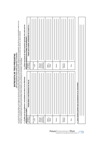 / 73
MIEMBRO
DELHOGAR
MIEMBRO
DELHOGAR
UnroldelACSeshacerllegaraloshogareslainformaciónadecuadaparapodertenerunafamiliasaludable,partiendodesusnecesidades.Paraellohayquepreguntarlescualessonsus
problemasynecesidadesdesaludysobrequetemasquisieraaprendermas.Ademásdelascondicionesqueexistenenlacomunidad,queafectansusaludybienestar.
Porende,esnecesariosobrelaopinióndelasfamilias,buscarcambiosqueseproduzcanenlafamiliasycomunidades.
¿Porquéqueremoshacerestaspreguntasalafamilia?
ENTREVISTADETRESPREGUNTAS
PROBLEMASONECESIDADESDESALUD
Esposo
Mayoresy
ancianos
Esposo
Mayoresy
ancianos
3.-¿Quécambiosquisieraqueseproduzcanensucomunidad?
Niñomenorde
2años
Niñomenorde
2años
Niñospre
escolares,
escolaresy
adolescentes
Niñospre
escolares,
escolaresy
adolescentes
Mujero
madrede
familia
Otros
Mujero
madrede
familia
Otros
1.-¿Cuálessonlosproblemasonecesidadesdesalud,delosdiferentes
miembrosdesuhogar?
2.-¿Sobrequetemasdesaludlegustaríaaprendermas,paraquelos
diferentesmiembrosdesuhogar,noseenfermen?
TEMASQUEQUIEREAPRENDERENCUANTOA……
 