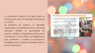 mi compañero Fabricio nos hablo sobre el
camino para crear la identidad institucional
y la visión.
Al momento de construir la identidad
institucional, los miembros de la comunidad
educativa tendrán la oportunidad de
conocer, analizar e intercambiar textos de la
Constitución y de la LOEI y su Reglamento,
para alimentar y orientar la perspectiva
estratégica de los cambios deseados para el
proceso educativo.
 