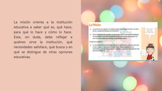 La misión orienta a la institución
educativa a saber qué es, qué hace,
para qué lo hace y cómo lo hace.
Esta, sin duda, debe reflejar a
quiénes sirve la institución, qué
necesidades satisface, qué busca y en
qué se distingue de otras opciones
educativas.
 