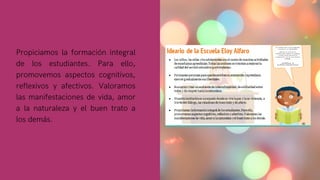 Propiciamos la formación integral
de los estudiantes. Para ello,
promovemos aspectos cognitivos,
reflexivos y afectivos. Valoramos
las manifestaciones de vida, amor
a la naturaleza y el buen trato a
los demás.
 