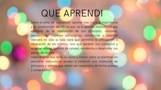 Sobre el tema de exposicion aprendi mas sobre la importancia
y la construcción del PEI ya que es la apuesta Institucional que
a través de la redefinición de sus principios, nociones,
perspectivas, objetivos estratégicos, estructuras y sistemas
marcará no sólo la ruta clara que permitirá la articulación e
integración de los mismos, sino que también nos conducirá a
alcanzar niveles óptimos de calidad, excelencia y desarrollar sus
planes de mejora.
cabe recalcar que tanto la vision y mision sobre la planificacion
educativa institucional ayudan a construir una institucion de
principios y valores que deben ser respetados de forma precisa
y comprensiva.
QUE APRENDI
 