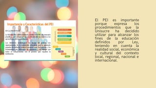 El PEI es importante
porque expresa los
procedimientos que la
Unisucre ha decidido
utilizar para alcanzar los
fines de la educación
definidos por Ley,
teniendo en cuenta la
realidad social, económica
y cultural del contexto
local, regional, nacional e
internacional.
 