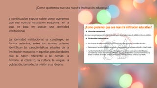 a continuación expuse sobre como queremos
que sea nuestra institución educativa en la
cual se basa en buscar una identidad
institucional .
La identidad institucional se construye, en
forma colectiva, entre los actores quienes
identifican las características actuales de la
institución educativa y aquellas peculiaridades
que la hacen diferente a las demás: la
historia, el contexto, la cultura, la lengua, la
población, la visión, la misión y su ideario.
¿Como queremos que sea nuestra institución educativa?
 
