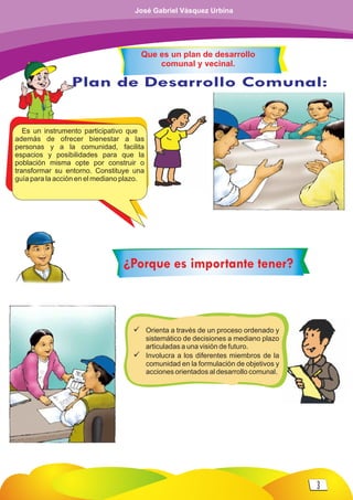 Es un instrumento participativo que
además de ofrecer bienestar a las
personas y a la comunidad, facilita
espacios y posibilidades para que la
población misma opte por construir o
transformar su entorno. Constituye una
guía para la acción en el mediano plazo.
Plan de Desarrollo Comunal:
Conflicto por:
Surge cuando:
ü Orienta a través de un proceso ordenado y
sistemático de decisiones a mediano plazo
articuladas a una visión de futuro.
ü Involucra a los diferentes miembros de la
comunidad en la formulación de objetivos y
acciones orientados al desarrollo comunal.
Que es un plan de desarrollo
comunal y vecinal.
¿Porque es importante tener?
3
José Gabriel Vásquez Urbina
 