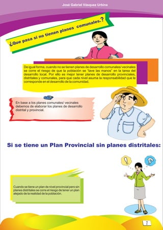 De igual forma, cuando no se tienen planes de desarrollo comunales/ vecinales
se corre el riesgo de que la población se “lave las manos” en la tarea del
desarrollo local. Por ello es mejor tener planes de desarrollo provinciales,
distritales y comunales, para que cada nivel asuma la responsabilidad que le
corresponde en el desarrollo de la comunidad.
Si se tiene un Plan Provincial sin planes distritales:
Cuando se tiene un plan de nivel provincial pero sin
planes distritales se corre el riesgo de tener un plan
alejado de la realidad de la población.
En base a los planes comunales/ vecinales
debemos de elaborar los planes de desarrollo
distrital y provincial.
¿Que pasa si no tienen planes comunales.?
7
José Gabriel Vásquez Urbina
 