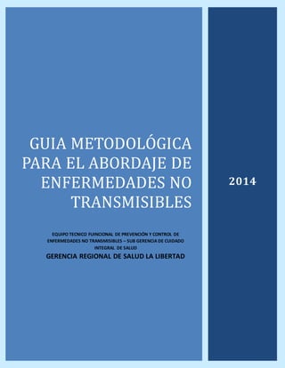 GUIA METODOLOGICA
PARA EL ABORDAJE DE
ENFERMEDADES NO
TRANSMISIBLES
EQUIPO TECNICO FUINCIONAL DE PREVENCIÓN Y CONTROL DE
ENFERMEDADES NO TRANSMISIBLES – SUB GERENCIA DE CUIDADO
INTEGRAL DE SALUD
GERENCIA REGIONAL DE SALUD LA LIBERTAD
2014
 