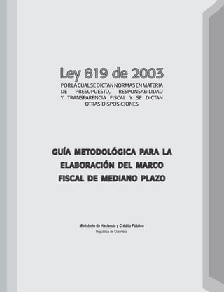 Ley 819 de 2003 
por la cual se dictan normas en materia 
de presupuesto, responsabilidad 
y transparencia fiscal y se dictan 
otras disposiciones 
guía metodológica para la 
elaboración del marco 
fiscal de mediano plazo 
Ministerio de Hacienda y Crédito Público 
República de Colombia 
 