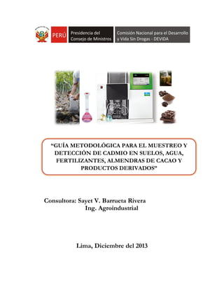 Consultora: Sayet V. Barrueta Rivera
Ing. Agroindustrial
Lima, Diciembre del 2013
“GUÍA METODOLÓGICA PARA EL MUESTREO Y
DETECCIÓN DE CADMIO EN SUELOS, AGUA,
FERTILIZANTES, ALMENDRAS DE CACAO Y
PRODUCTOS DERIVADOS”
 