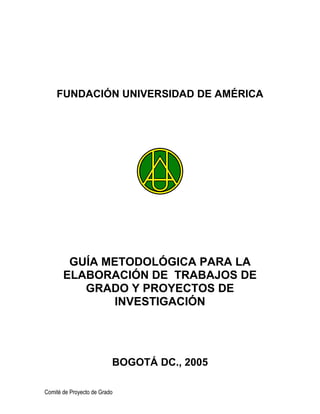 FUNDACIÓN UNIVERSIDAD DE AMÉRICA
GUÍA METODOLÓGICA PARA LA
ELABORACIÓN DE TRABAJOS DE
GRADO Y PROYECTOS DE
INVESTIGACIÓN
BOGOTÁ DC., 2005
Comité de Proyecto de Grado
 