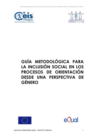 Guía Metodológica para la Inclusión Social en los Procesos de Orientación desde una Perspectiva de Género




         GUÍA METODOLÓGICA PARA
         LA INCLUSIÓN SOCIAL EN LOS
         PROCESOS DE ORIENTACIÓN
         DESDE UNA PERSPECTIVA DE
         GÉNERO




INCIATIVA COMUNITARIA EQUAL - PROYECTO CONCILIA                                                               1
 