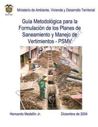 Guía Metodológica para la
Formulación de los Planes de
Saneamiento y Manejo de
Vertimientos - PSMV
Ministerio de Ambiente, Vivienda y Desarrollo Territorial
Diciembre de 2004Hernando Medellín Jr.
 