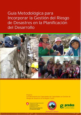 Guía Metodológica para
Incorporar la Gestión del Riesgo
de Desastres en la Planificación
del Desarrollo
Proyecto:
Fortalecimiento de Capacidades de Capacidades en Gestión de
Riesgo de Desastres en la Región Cusco.
 