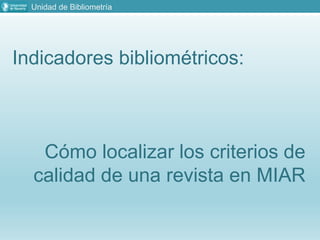 Unidad de Bibliometría
Indicadores bibliométricos:
Cómo localizar los criterios de
calidad de una revista en MIAR
 