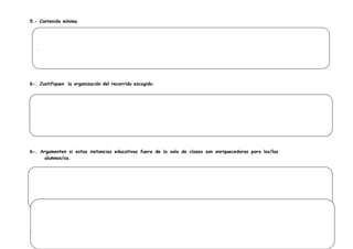 5.- Contenido mínimo




    .




6-. Justifiquen la organización del recorrido escogido:

.




6-. Argumenten si estas instancias educativas fuera de la sala de clases son enriquecedoras para los/las
     alumnos/as.




7.- Explicación de las actividades
 