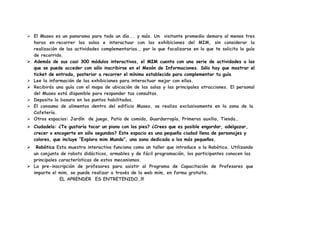  El Museo es un panorama para todo un día... y más. Un visitante promedio demora al menos tres
  horas en recorrer las salas e interactuar con las exhibiciones del MIM, sin considerar la
  realización de las actividades complementarias., por lo que focalizarse en lo que te solicita la guía
  de recorrido.
 Además de sus casi 300 módulos interactivos, el MIM cuenta con una serie de actividades a las
  que se puede acceder con sólo inscribirse en el Mesón de Informaciones. Sólo hay que mostrar el
  ticket de entrada, posterior a recorrer el mínimo establecido para complementar tu guía
 Lee la información de las exhibiciones para interactuar mejor con ellas.
 Recibirás una guía con el mapa de ubicación de las salas y las principales atracciones. El personal
  del Museo está disponible para responder tus consultas.
 Deposita la basura en los puntos habilitados.
 El consumo de alimentos dentro del edificio Museo, se realiza exclusivamente en la zona de la
  Cafetería.
 Otros espacios: Jardín de juego, Patio de comida, Guardarropía, Primeros auxilio, Tienda…
 Ciudadela: ¿Te gustaría tocar un piano con los pies? ¿Crees que es posible engordar, adelgazar,
  crecer o encogerte en sólo segundos? Este espacio es una pequeña ciudad llena de personajes y
  colores, que incluye “Explora mim Mundo”, una zona dedicada a los más pequeños.
  Robótica Esta muestra interactiva funciona como un taller que introduce a la Robótica. Utilizando
  un conjunto de robots didácticos, armables y de fácil programación, los participantes conocen las
  principales características de estos mecanismos.
 La pre-inscripción de profesores para asistir al Programa de Capacitación de Profesores que
  imparte el mim, se puede realizar a través de la web mim, en forma gratuita.
              EL APRENDER ES ENTRETENIDO…!!!
 