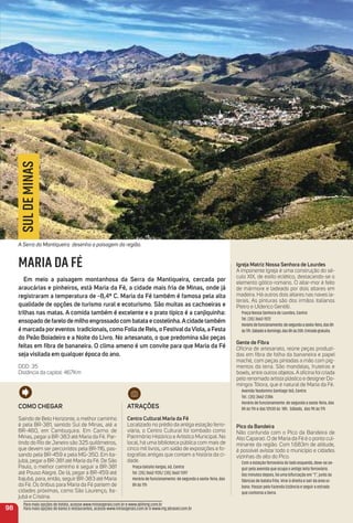 98
SULDEMINAS
MARIA DA FÉ
em meio a paisagem montanhosa da Serra da mantiqueira, cercada por
araucárias e pinheiros, está maria da Fé, a cidade mais fria de minas, onde já
registraram a temperatura de -8,4º C. maria da Fé também é famosa pela alta
qualidade de opções de turismo rural e ecoturismo. São muitas as cachoeiras e
trilhas nas matas. a comida também é excelente e o prato típico é a canjiquinha:
ensopado de farelo de milho engrossado com batata e costelinha.acidade também
é marcada poreventos tradicionais, como Folia de reis, o FestivaldaViola, a Festa
do Peão Boiadeiro e a Noite do Livro. No artesanato, o que predomina são peças
feitas em ﬁbra de bananeira. o clima ameno é um convite para que maria da Fé
seja visitada em qualquer época do ano.
DDD: 35
Distância da capital: 467Km
Como CHeGar
Saindo de Belo Horizonte, o melhor caminho
é pela BR-381, sentido Sul de Minas, até a
BR-460, em Cambuquira. Em Carmo de
Minas, pegar a BR-383 até Maria da Fé. Par-
tindo do Rio de Janeiro são 325 quilômetros,
que devem ser percorridos pela BR-116, pas-
sando pela BR-459 e pela MG-350. Em Ita-
jubá, pegar a BR-381 até Maria da Fé. De São
Paulo, o melhor caminho é seguir a BR-381
até Pouso Alegre. De lá, pegar a BR-459 até
Itajubá, para, então, seguir BR-383 até Maria
da Fé. Os ônibus para Maria da Fé partem de
cidades próximas, como São Lourenço, Ita-
jubá e Cristina.
atraçõeS
Centro Cultural maria da Fé
Localizado no prédio da antiga estação ferro-
viária, o Centro Cultural foi tombado como
Patrimônio Histórico e Artístico Municipal. No
local, há uma biblioteca pública com mais de
cinco mil livros, um salão de exposições e fo-
tograﬁas antigas que contam a história da ci-
dade.
Praça Getúlio Vargas, 60, Centro
Tel. (35) 3662-1135/ (35) 3662-1397
Horário de funcionamento: de segunda a sexta-feira, das
8h às 17h
igreja matriz Nossa Senhora de Lourdes
A imponente Igreja é uma construção do sé-
culo XIX, de estilo eclético, destacando-se o
elemento gótico-romano. O altar-mor é feito
de mármore e ladeado por dois altares em
madeira. Há outros dois altares nas naves la-
terais. As pinturas são dos irmãos italianos
Pietro e Ulderico Gentilli.
Praça Nossa Senhora de Lourdes, Centro
Tel. (35) 3662-1572
Horáriodefuncionamento:desegundaasexta-feira,das8h
às17h.Sábadoedomingo,das8hàs20h.Entradagratuita.
Gente de Fibra
Oﬁcina de artesanato, reúne peças produzi-
das em ﬁbra de folha da bananeira e papel
maché, com peças pintadas a mão com pig-
mentos da terra. São mandalas, fruteiras e
bowls, entre outros objetos. A oﬁcina foi criada
pelo renomado artista plástico e designer Do-
mingos Tótora, que é natural de Maria da Fé.
Avenida Teodomiro Santiago 160, Centro
Tel.: (35) 3662-2386
Horário de funcionamento: de segunda a sexta-feira, das
8h às 11h e das 12h30 às 18h. Sábado, das 9h às 17h
Pico da Bandeira
Não confunda com o Pico da Bandeira de
Alto Caparaó. O de Maria da Fé é o ponto cul-
minante da região. Com 1.683m de altitude,
é possível avistar todo o município e cidades
vizinhas do alto do Pico.
Com a estação ferroviária do lado esquerdo, deve-se se-
guir pela avenida que ocupa o antigo leito ferroviário.
Dez minutos depois, há uma bifurcação em “T”, junto às
fábricas de batata frita. Virar à direita e sair da área ur-
bana. Passar pela Fazenda Estância e seguir a estrada
que contorna a Serra.
Para mais opções de hotéis, acesse www.minasgerais.com.br e www.abihmg.com.br
Para mais opções de bares e restaurantes, acesse www.minasgerais.com.br e www.mg.abrasel.com.br
A Serra da Mantiqueira desenha a paisagem da região.
 